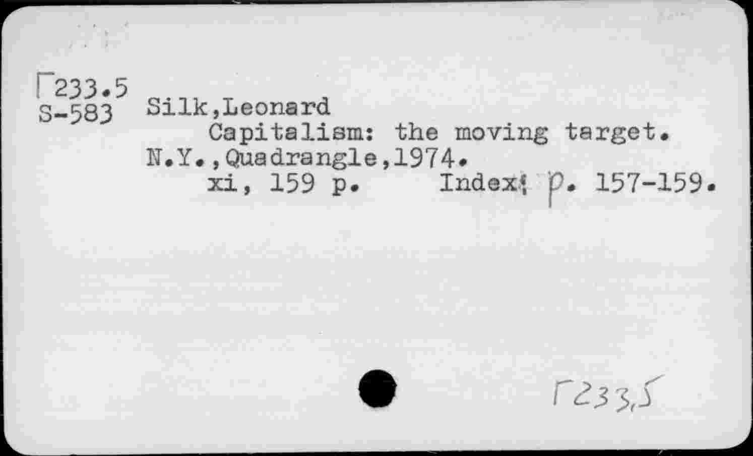 ﻿F233.5 S-583
Silk,Leonard
Capitalism: the moving target. N.Y.»Quadrangle,1974.
xi, 159 p. Index* p. 157-159.
r